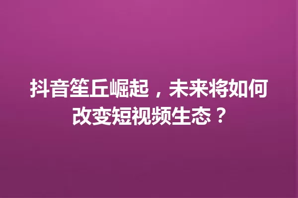 抖音笙丘崛起,未来将如何改变短视频生态? 一