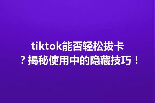 tiktok能否轻松拔卡?揭秘使用中的隐藏技巧! 一