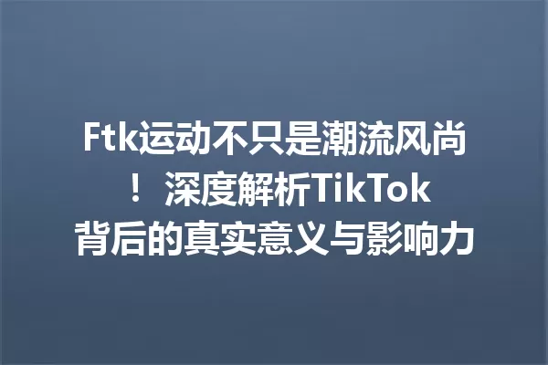 Ftk运动不只是潮流风尚! 深度解析TikTok背后的真实意义与影响力 一