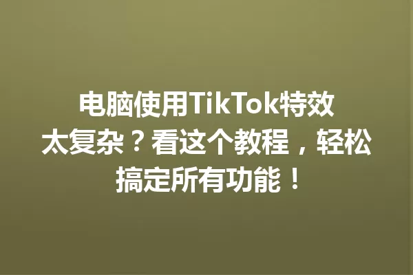 电脑使用TikTok特效太复杂?看这个教程,轻松搞定所有功能! 一