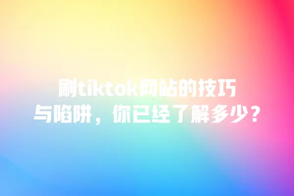刷tiktok网站的技巧与陷阱,你已经了解多少? 一