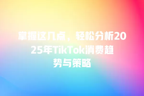 掌握这几点，轻松分析2025年TikTok消费趋势与策略 一