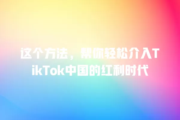 这个方法，帮你轻松介入TikTok中国的红利时代 一