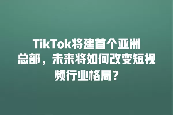 TikTok将建首个亚洲总部，未来将如何改变短视频行业格局？ 一
