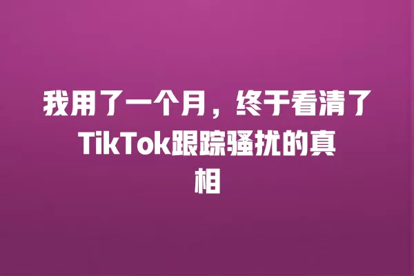 我用了一个月,终于看清了TikTok跟踪骚扰的真相 一