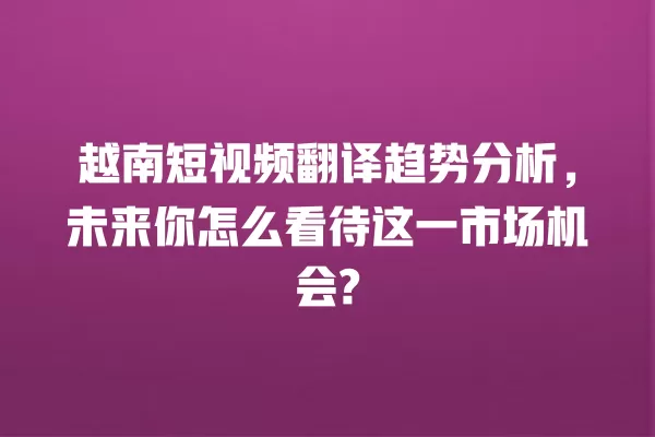 越南短视频翻译趋势分析,未来你怎么看待这一市场机会? 一