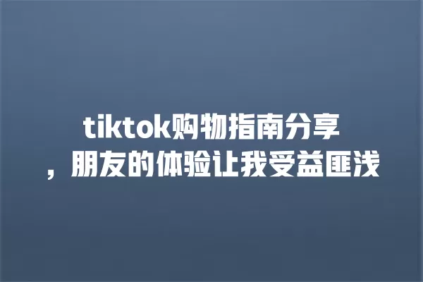 tiktok购物指南分享，朋友的体验让我受益匪浅 一