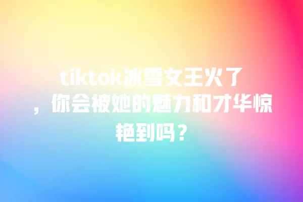 tiktok冰雪女王火了，你会被她的魅力和才华惊艳到吗？ 一