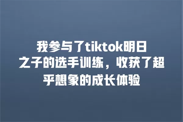 我参与了tiktok明日之子的选手训练，收获了超乎想象的成长体验 一