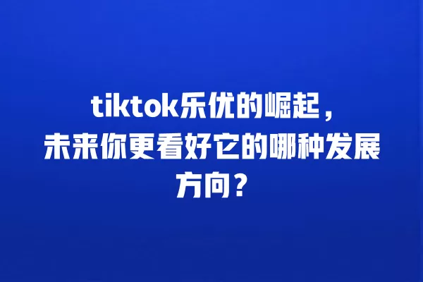 tiktok乐优的崛起，未来你更看好它的哪种发展方向？ 一