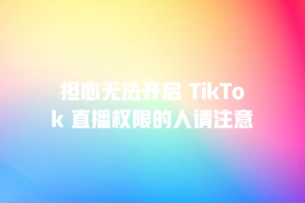 担心无法开启 TikTok 直播权限的人请注意 一
