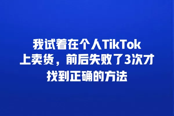 我试着在个人TikTok上卖货,前后失败了3次才找到正确的方法 一