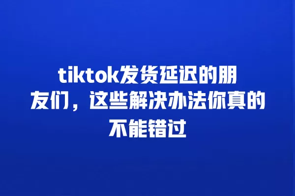 tiktok发货延迟的朋友们,这些解决办法你真的不能错过 一