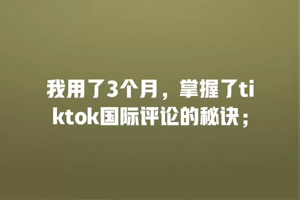 我用了3个月,掌握了tiktok国际评论的秘诀; 一