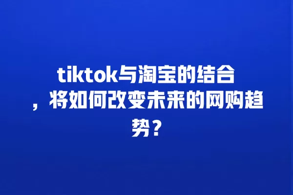 tiktok与淘宝的结合,将如何改变未来的网购趋势? 一