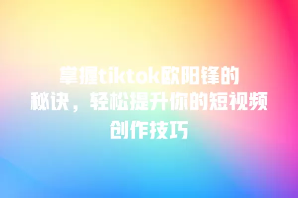 掌握tiktok欧阳锋的秘诀,轻松提升你的短视频创作技巧 一