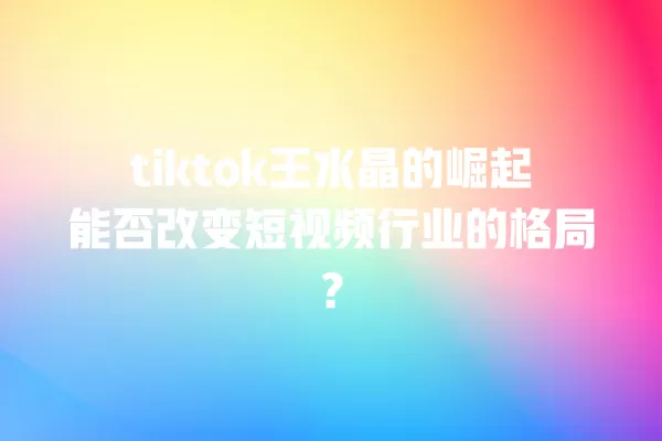 tiktok王水晶的崛起能否改变短视频行业的格局? 一