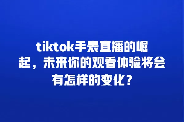 tiktok手表直播的崛起，未来你的观看体验将会有怎样的变化？ 一