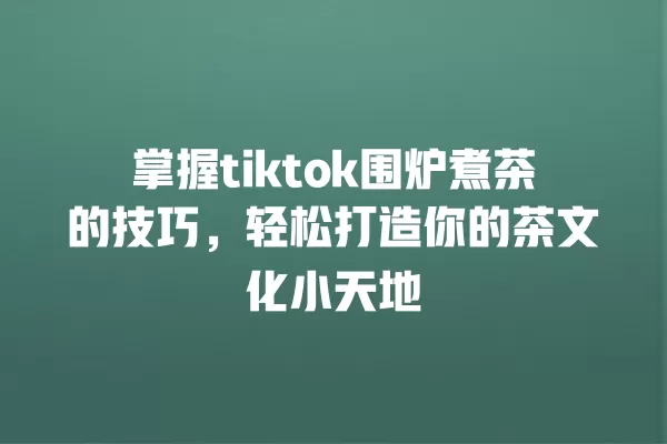 掌握tiktok围炉煮茶的技巧,轻松打造你的茶文化小天地 一