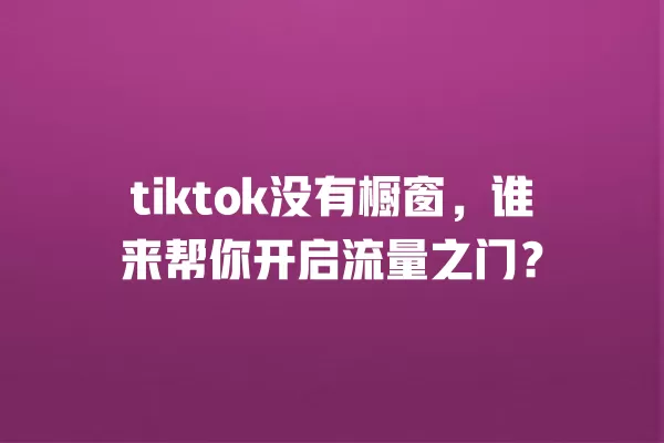 tiktok没有橱窗,谁来帮你开启流量之门? 一