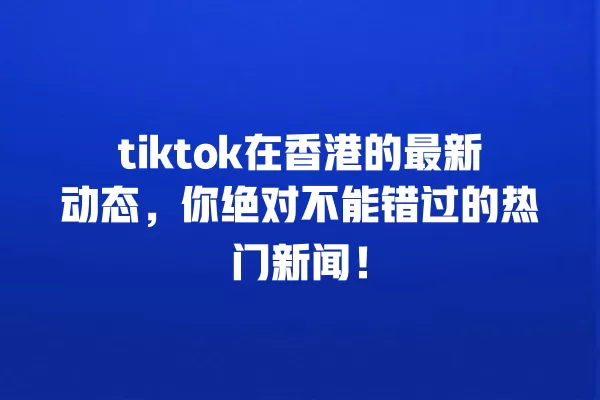 tiktok在香港的最新动态，你绝对不能错过的热门新闻！ 一