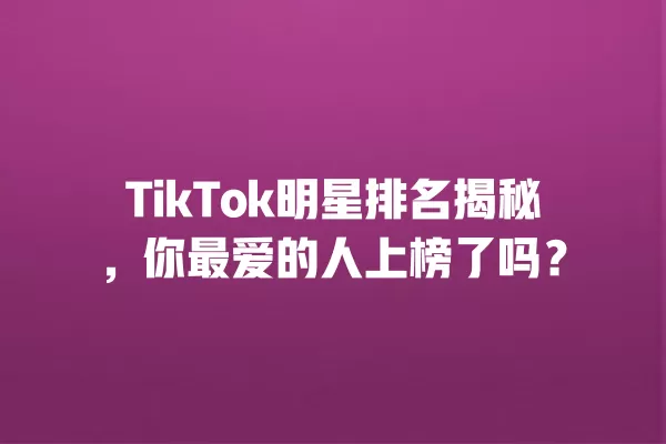 TikTok明星排名揭秘，你最爱的人上榜了吗？ 一