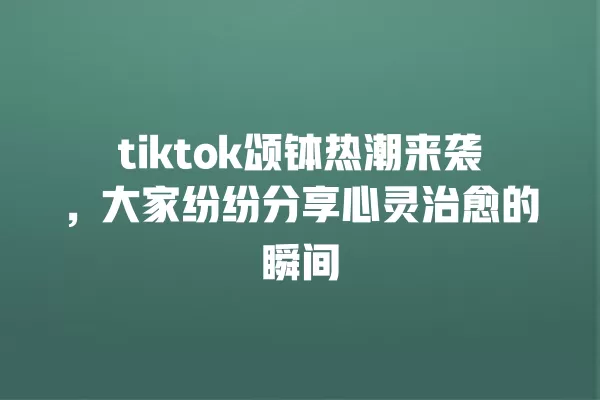tiktok颂钵热潮来袭,大家纷纷分享心灵治愈的瞬间 一