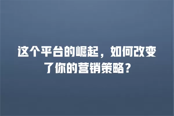 这个平台的崛起，如何改变了你的营销策略？ 一