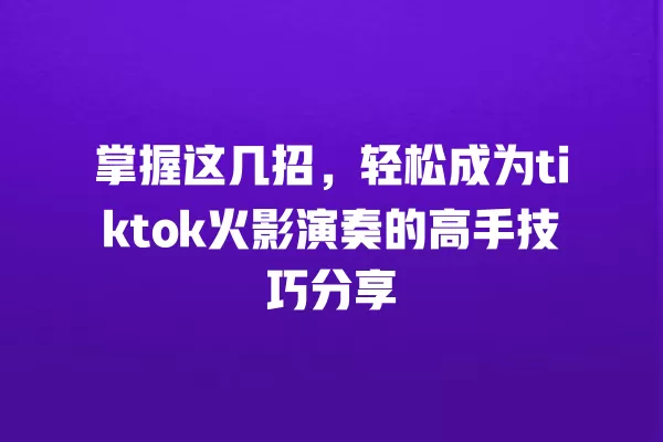 掌握这几招，轻松成为tiktok火影演奏的高手技巧分享 一