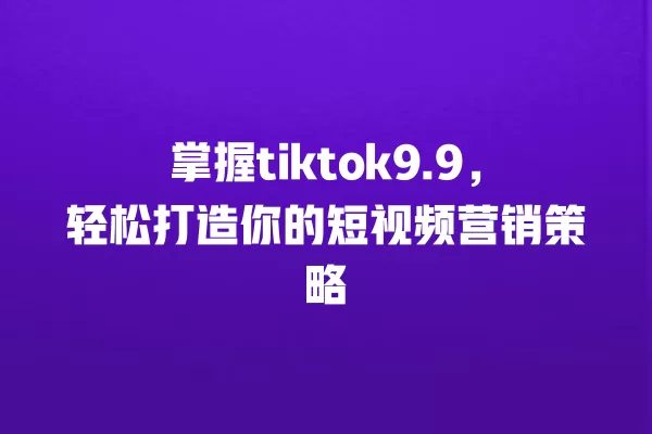 掌握tiktok9.9,轻松打造你的短视频营销策略 一