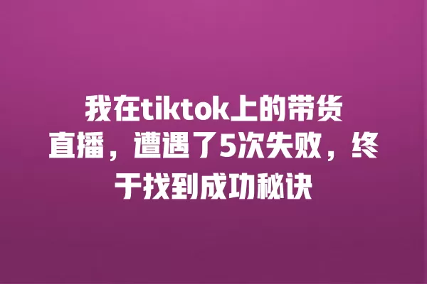 我在tiktok上的带货直播，遭遇了5次失败，终于找到成功秘诀 一