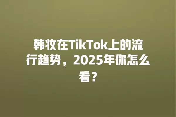 韩妆在TikTok上的流行趋势,2025年你怎么看? 一