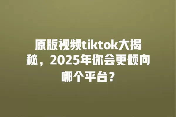 原版视频tiktok大揭秘，2025年你会更倾向哪个平台？ 一