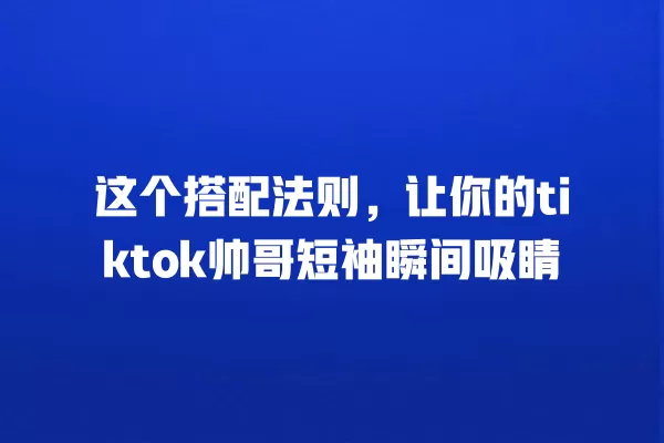 这个搭配法则，让你的tiktok帅哥短袖瞬间吸睛 一