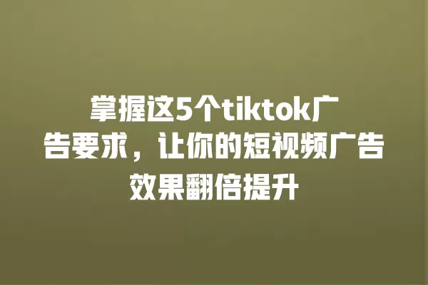掌握这5个tiktok广告要求，让你的短视频广告效果翻倍提升 一