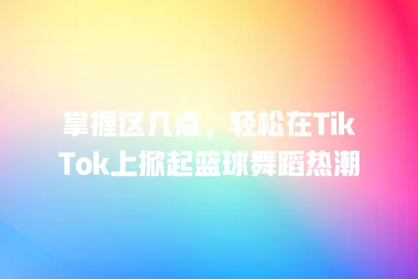 掌握这几点，轻松在TikTok上掀起篮球舞蹈热潮 一