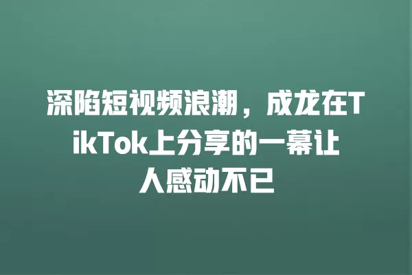 深陷短视频浪潮，成龙在TikTok上分享的一幕让人感动不已 一