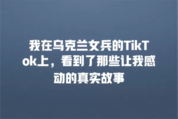 我在乌克兰女兵的TikTok上,看到了那些让我感动的真实故事 一