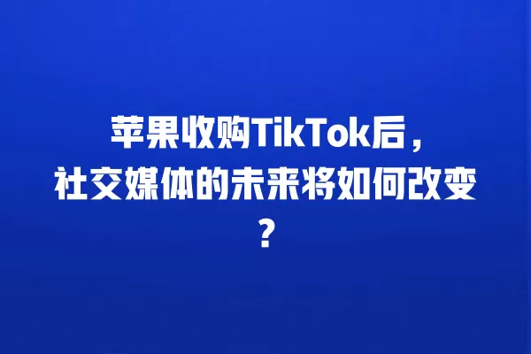 苹果收购TikTok后,社交媒体的未来将如何改变? 一