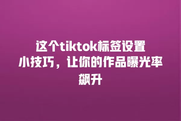 这个tiktok标签设置小技巧,让你的作品曝光率飙升 一