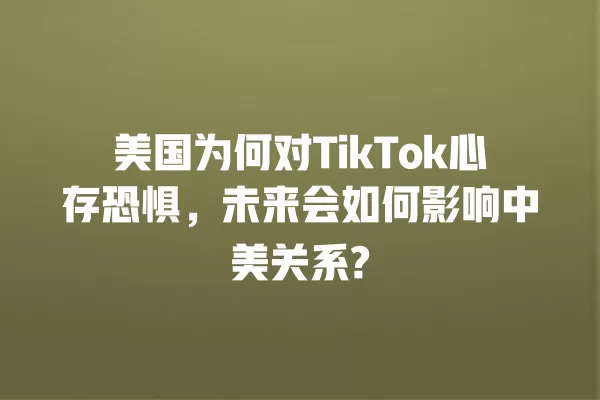 美国为何对TikTok心存恐惧,未来会如何影响中美关系? 一