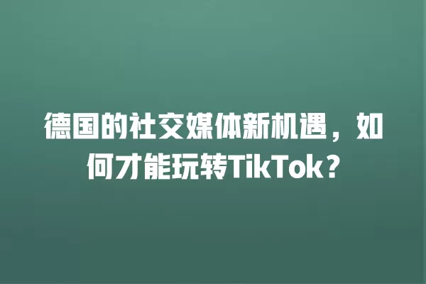 德国的社交媒体新机遇,如何才能玩转TikTok? 一