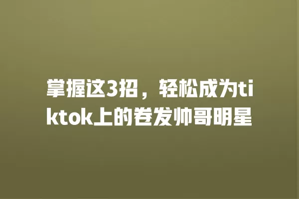 掌握这3招，轻松成为tiktok上的卷发帅哥明星 一