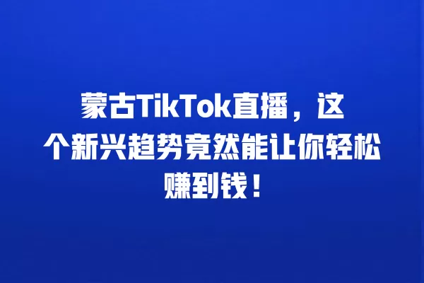 蒙古TikTok直播,这个新兴趋势竟然能让你轻松赚到钱! 一