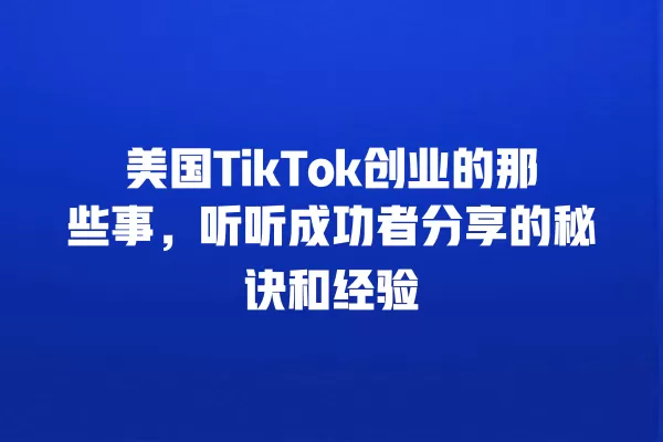 美国TikTok创业的那些事，听听成功者分享的秘诀和经验 一