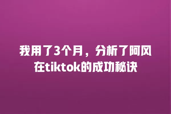 我用了3个月，分析了阿风在tiktok的成功秘诀 一