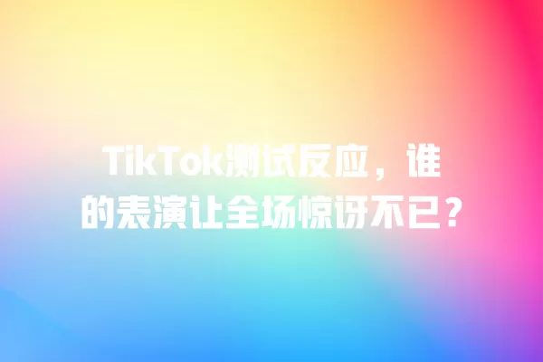 TikTok测试反应,谁的表演让全场惊讶不已? 一