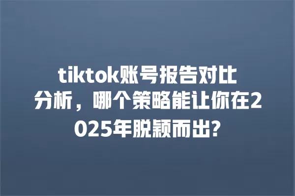 tiktok账号报告对比分析,哪个策略能让你在2025年脱颖而出? 一
