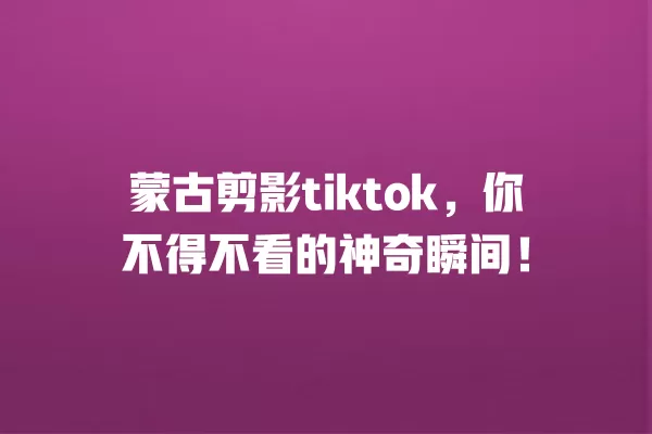 蒙古剪影tiktok,你不得不看的神奇瞬间! 一