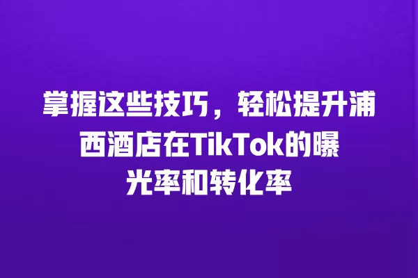 掌握这些技巧,轻松提升浦西酒店在TikTok的曝光率和转化率 一